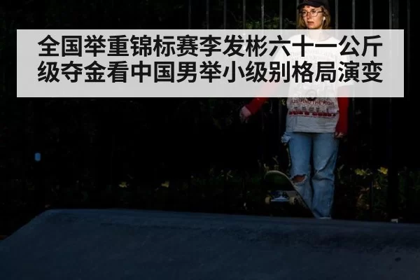 全国举重锦标赛李发彬六十一公斤级夺金看中国男举小级别格局演变