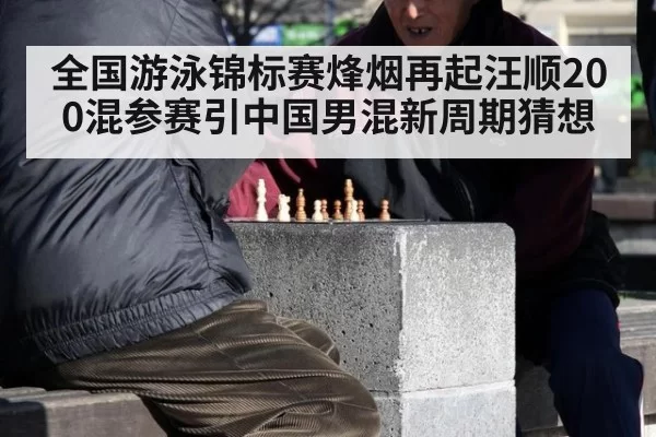 全国游泳锦标赛烽烟再起汪顺200混参赛引中国男混新周期猜想