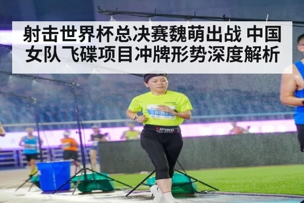 射击世界杯总决赛魏萌出战 中国女队飞碟项目冲牌形势深度解析